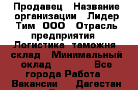 Продавец › Название организации ­ Лидер Тим, ООО › Отрасль предприятия ­ Логистика, таможня, склад › Минимальный оклад ­ 14 000 - Все города Работа » Вакансии   . Дагестан респ.,Дагестанские Огни г.